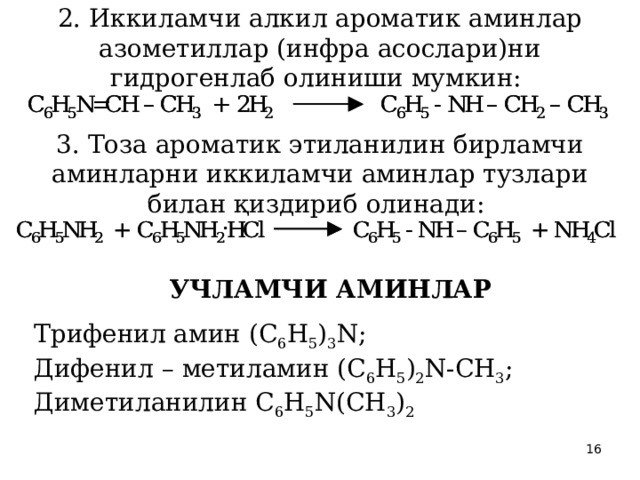 2. Иккиламчи алкил ароматик аминлар азометиллар (инфра асослари)ни гидрогенлаб олиниши мумкин:  3. Тоза ароматик этиланилин бирламчи аминларни иккиламчи аминлар тузлари билан қиздириб олинади:  УЧЛАМЧИ АМИНЛАР  Трифенил амин (С 6 Н 5 ) 3 N; Дифенил – метиламин (С 6 Н 5 ) 2 N-CН 3 ; Диметиланилин С 6 Н 5 N(СН 3 ) 2 
