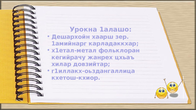 Урокна 1алашо: Дешархойн хаарш зер. 1амийнарг карладаккхар; х1етал-метал фольклоран кегийрачу жанрех цхьаъ хилар довзийтар; г1иллакх-оьздангаллица кхетош-кхиор.     