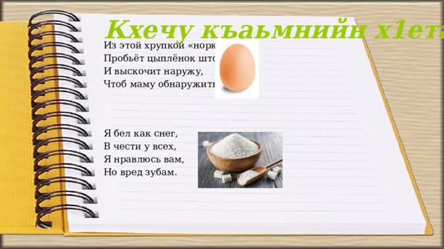 Кхечу къаьмнийн х1етал-металш Из этой хрупкой «норки» Пробьёт цыплёнок шторку И выскочит наружу, Чтоб маму обнаружить!   Я бел как снег, В чести у всех, Я нравлюсь вам, Но вред зубам. 
