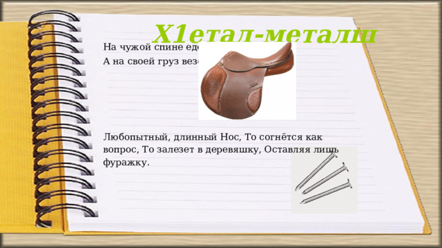 Х1етал-металш На чужой спине едет, А на своей груз везёт. Любопытный, длинный Нос, То согнётся как вопрос, То залезет в деревяшку, Оставляя лишь фуражку. 