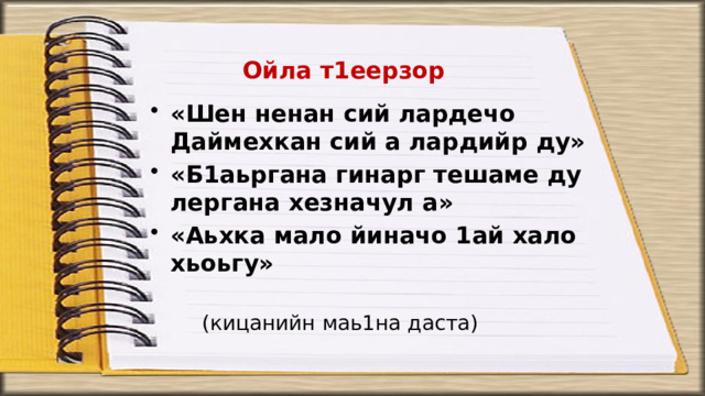 Ойла т1еерзор «Шен ненан сий лардечо Даймехкан сий а лардийр ду» «Б1аьргана гинарг тешаме ду лергана хезначул а» «Аьхка мало йиначо 1ай хало хьоьгу» (кицанийн маь1на даста) 