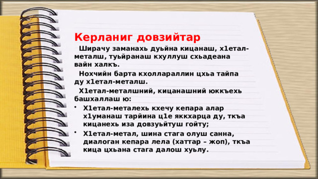 Керланиг довзийтар Ширачу заманахь дуьйна кицанаш, х1етал-металш, туьйранаш кхуллуш схьадеана вайн халкъ. Нохчийн барта кхоллараллин цхьа тайпа ду х1етал-металш. Х1етал-металшний, кицанашний юккъехь башхаллаш ю: Х1етал-металехь кхечу кепара алар х1уманаш тарйина ц1е яккхарца ду, ткъа кицанехь иза довзуьйтуш гойту; Х1етал-метал, шина стага олуш санна, диалоган кепара лела (хаттар – жоп), ткъа кица цхьана стага далош хуьлу. 