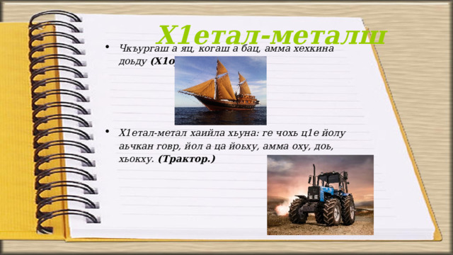 Х1етал-металш Чкъургаш а яц, когаш а бац, амма хехкина доьду (Х1ордкема)     Х1етал-метал хаийла хьуна: ге чохь ц1е йолу аьчкан говр, йол а ца йоьху, амма оху, доь, хьокху. (Трактор.) 