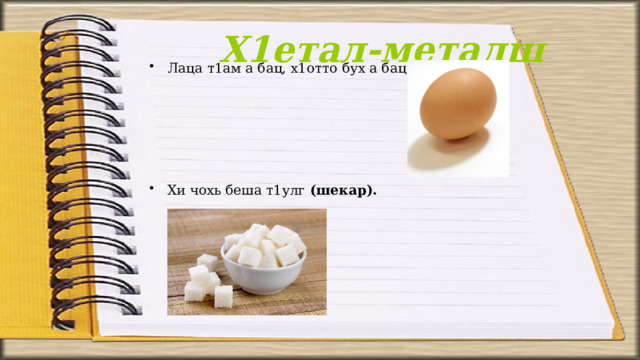 Х1етал-металш Лаца т1ам а бац, х1отто бух а бац (х1оа).     Хи чохь беша т1улг (шекар). 