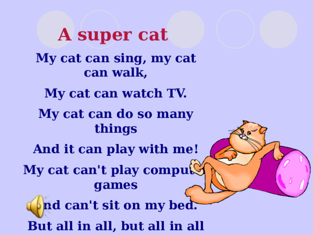 A super cat My cat can sing, my cat can walk, My cat can watch TV. My cat can do so many things And it can play with me! My cat can't play computer games And can't sit on my bed. But all in all, but all in all It is a super cat! 