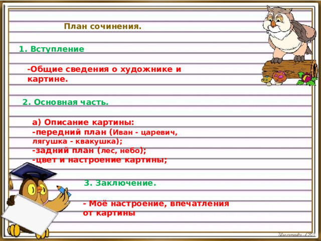 План сочинения. 1. Вступление -Общие сведения о художнике и картине. 2. Основная часть. а) Описание картины: -передний план ( Иван - царевич, лягушка - квакушка); -задний план ( лес, небо ); -цвет и настроение картины; 3. Заключение. - Моё настроение, впечатления от картины   