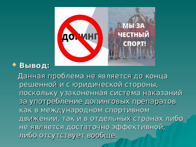 Вывод:  Данная проблема не является до конца решенной и с юридической стороны, поскольку узаконенная система наказаний за употребление допинговых препаратов как в международном спортивном движении, так и в отдельных странах либо не является достаточно эффективной, либо отсутствует вообще. 