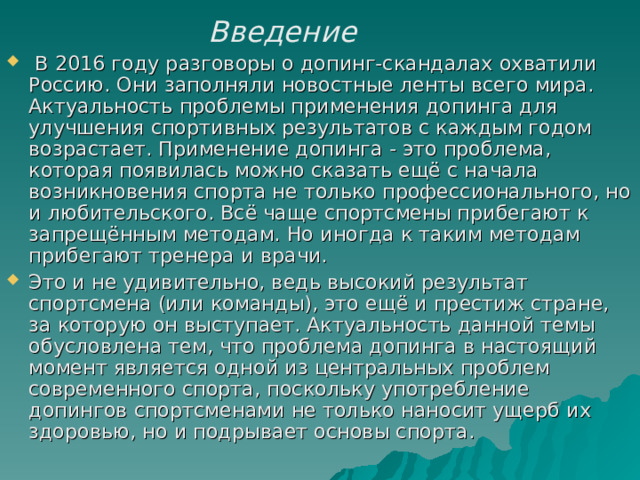   Введение    В 2016 году разговоры о допинг-скандалах охватили Россию. Они заполняли новостные ленты всего мира. Актуальность проблемы применения допинга для улучшения спортивных результатов с каждым годом возрастает. Применение допинга - это проблема, которая появилась можно сказать ещё с начала возникновения спорта не только профессионального, но и любительского. Всё чаще спортсмены прибегают к запрещённым методам. Но иногда к таким методам прибегают тренера и врачи. Это и не удивительно, ведь высокий результат спортсмена (или команды), это ещё и престиж стране, за которую он выступает. Актуальность данной темы обусловлена тем, что проблема допинга в настоящий момент является одной из центральных проблем современного спорта, поскольку употребление допингов спортсменами не только наносит ущерб их здоровью, но и подрывает основы спорта.   