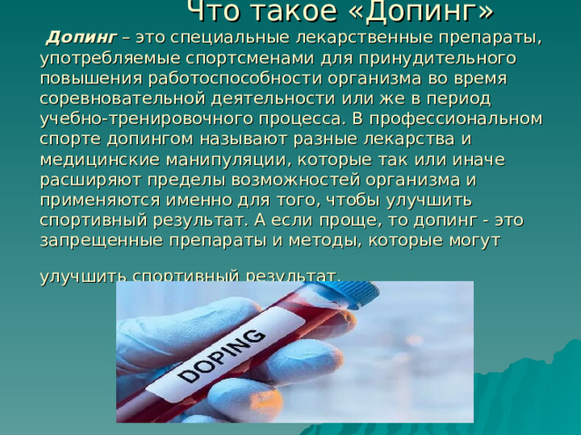  Что такое «Допинг»   Допинг  – это специальные лекарственные препараты, употребляемые спортсменами для принудительного повышения работоспособности организма во время соревновательной деятельности или же в период учебно-тренировочного процесса. В профессиональном спорте допингом называют разные лекарства и медицинские манипуляции, которые так или иначе расширяют пределы возможностей организма и применяются именно для того, чтобы улучшить спортивный результат. А если проще, то допинг - это запрещенные препараты и методы, которые могут улучшить спортивный результат.  