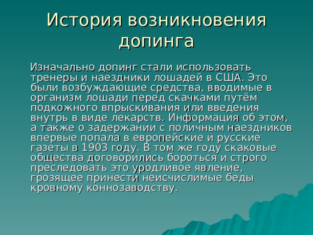 История возникновения допинга  Изначально допинг стали использовать тренеры и наездники лошадей в США. Это были возбуждающие средства, вводимые в организм лошади перед скачками путём подкожного впрыскивания или введения внутрь в виде лекарств. Информация об этом, а также о задержании с поличным наездников впервые попала в европейские и русские газеты в 1903 году. В том же году скаковые общества договорились бороться и строго преследовать это уродливое явление, грозящее принести неисчислимые беды кровному коннозаводству.  