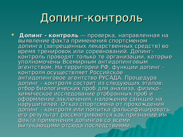  Допинг - контроль — проверка, направленная на выявление факта применения спортсменом допинга (запрещенных лекарственных средств) во время тренировок или соревнований. Допинг-контроль проводят только те организации, которые уполномочены Всемирным антидопинговым агентством. На территории РФ, функции допинг - контроля осуществляет Российское антидопинговое агентство РУСАДА. Процедура допинг - контроля состоит из следующих этапов: отбор биологических проб для анализа, физико-химическое исследование отобранных проб и оформление заключения, наложение санкций на нарушителей. Отказ спортсмена от прохождения допинг - контроля или попытка фальсифицировать его результат рассматриваются как признание им факта применения допингов со всеми вытекающими отсюда последствиями. 