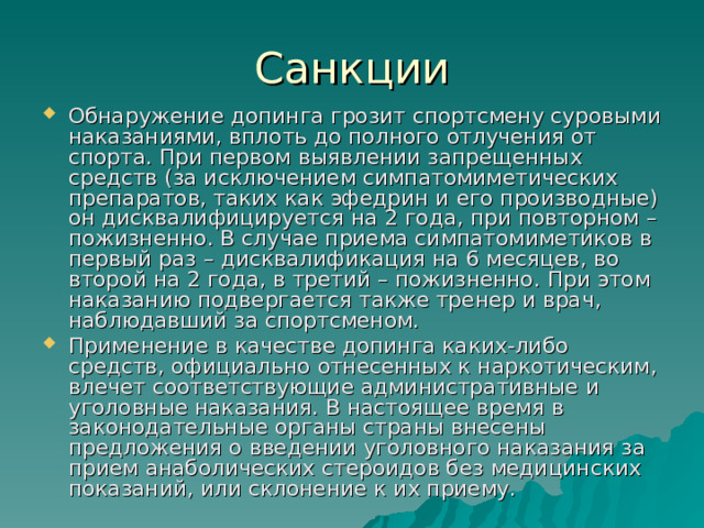 Обнаружение допинга грозит спортсмену суровыми наказаниями, вплоть до полного отлучения от спорта. При первом выявлении запрещенных средств (за исключением симпатомиметических препаратов, таких как эфедрин и его производные) он дисквалифицируется на 2 года, при повторном – пожизненно. В случае приема симпатомиметиков в первый раз – дисквалификация на 6 месяцев, во второй на 2 года, в третий – пожизненно. При этом наказанию подвергается также тренер и врач, наблюдавший за спортсменом. Применение в качестве допинга каких-либо средств, официально отнесенных к наркотическим, влечет соответствующие административные и уголовные наказания. В настоящее время в законодательные органы страны внесены предложения о введении уголовного наказания за прием анаболических стероидов без медицинских показаний, или склонение к их приему. 