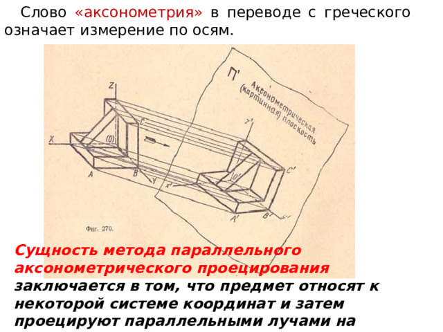 Слово «аксонометрия» в переводе с греческого означает измерение по осям. Сущность метода параллельного аксонометрического проецирования заключается в том, что предмет относят к некоторой системе координат и затем проецируют параллельными лучами на плоскость вместе с координатной системой.  