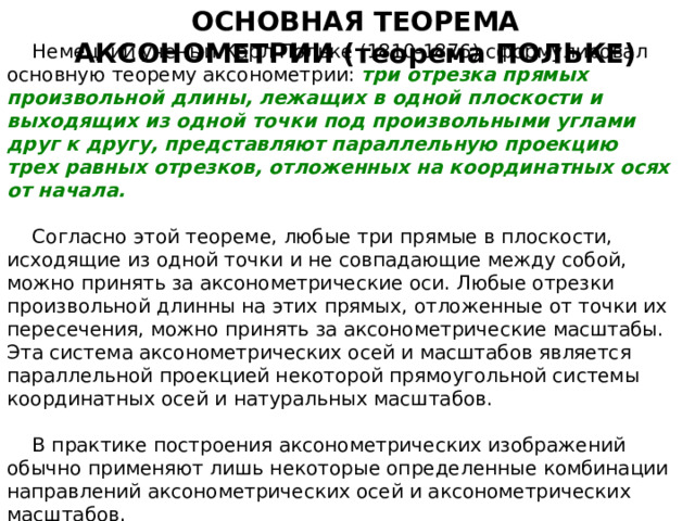 ОСНОВНАЯ ТЕОРЕМА АКСОНОМЕТРИИ (теорема ПОЛЬКЕ) Немецкий ученый Карл Польке (1810-1876) сформулировал основную теорему аксонометрии: три отрезка прямых произвольной длины, лежащих в одной плоскости и выходящих из одной точки под произвольными углами друг к другу, представляют параллельную проекцию трех равных отрезков, отложенных на координатных осях от начала. Согласно этой теореме, любые три прямые в плоскости, исходящие из одной точки и не совпадающие между собой, можно принять за аксонометрические оси. Любые отрезки произвольной длинны на этих прямых, отложенные от точки их пересечения, можно принять за аксонометрические масштабы. Эта система аксонометрических осей и масштабов является параллельной проекцией некоторой прямоугольной системы координатных осей и натуральных масштабов. В практике построения аксонометрических изображений обычно применяют лишь некоторые определенные комбинации направлений аксонометрических осей и аксонометрических масштабов . 