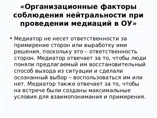 «Организационные факторы соблюдения нейтральности при проведении медиаций в ОУ» Медиатор не несет ответственности за примирение сторон или выработку ими решения, поскольку это – ответственность сторон. Медиатор отвечает за то, чтобы люди поняли предлагаемый им восстановительный способ выхода из ситуации и сделали осознанный выбор – воспользоваться им или нет. Медиатор также отвечает за то, чтобы на встрече были созданы максимальные условия для взаимопонимания и примирения. 