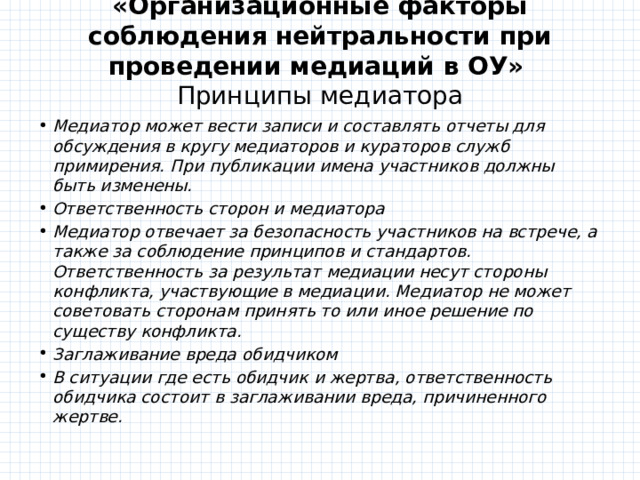 «Организационные факторы соблюдения нейтральности при проведении медиаций в ОУ»   Принципы медиатора   Медиатор может вести записи и составлять отчеты для обсуждения в кругу медиаторов и кураторов служб примирения. При публикации имена участников должны быть изменены. Ответственность сторон и медиатора Медиатор отвечает за безопасность участников на встрече, а также за соблюдение принципов и стандартов. Ответственность за результат медиации несут стороны конфликта, участвующие в медиации. Медиатор не может советовать сторонам принять то или иное решение по существу конфликта. Заглаживание вреда обидчиком В ситуации где есть обидчик и жертва, ответственность обидчика состоит в заглаживании вреда, причиненного жертве. 