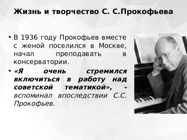 Жизнь и творчество С. С.Прокофьева   В 1936 году Прокофьев вместе с женой поселился в Москве, начал преподавать в консерватории. «Я очень стремился включиться в работу над советской тематикой», - вспоминал впоследствии С.С. Прокофьев.    