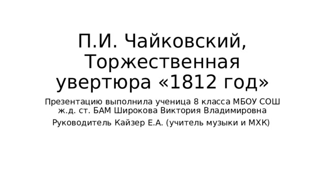 П.И. Чайковский, Торжественная увертюра «1812 год» Презентацию выполнила ученица 8 класса МБОУ СОШ ж.д. ст. БАМ Широкова Виктория Владимировна Руководитель Кайзер Е.А. (учитель музыки и МХК) 