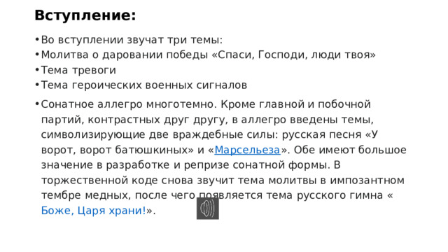 Вступление: Во вступлении звучат три темы: Молитва о даровании победы «Спаси, Господи, люди твоя» Тема тревоги Тема героических военных сигналов Сонатное аллегро многотемно. Кроме главной и побочной партий, контрастных друг другу, в аллегро введены темы, символизирующие две враждебные силы: русская песня «У ворот, ворот батюшкиных» и « Марсельеза ». Обе имеют большое значение в разработке и репризе сонатной формы. В торжественной коде снова звучит тема молитвы в импозантном тембре медных, после чего появляется тема русского гимна « Боже, Царя храни! ». 