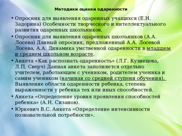 Методики оценки одаренности   Опросник для выявления одаренных учащихся (Е.Н. Задорина) Особенности творческого и интеллектуального развития одаренных школьников. Опросник для выявления одаренных школьников (А.А. Лосева) Данный опросник, предложенный А.А. Лосевой Лосева, А.А. Динамика умственной одаренности в младшем и среднем школьном возрасте . Анкета «Как распознать одаренность» (Л.Г. Кузнецова, Л.П. Сверч) Данная анкета заполняется отдельно учителем, работающим с учеником, родителем ученика и самим учеником ( начиная со средней ступени обучения). Выявление области одаренности ребенка, степень выраженности у ребенка тех или иных способностей. Анкета «Определение уровня проявления способностей ребенка» (А.Н. Сизанов). Юркевич В.С. Анкета «Определение интенсивности познавательной потребности». 