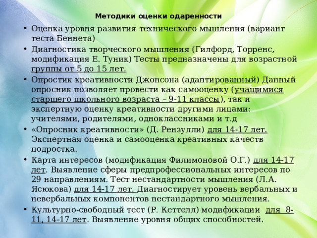 Методики оценки одаренности   Оценка уровня развития технического мышления (вариант теста Беннета) Диагностика творческого мышления (Гилфорд, Торренс, модификация Е. Туник) Тесты предназначены для возрастной группы от 5 до 15 лет. Опростик креативности Джонсона (адаптированный) Данный опросник позволяет провести как самооценку ( учащимися старшего школьного возраста – 9-11 классы ), так и экспертную оценку креативности другими лицами: учителями, родителями, одноклассниками и т.д «Опросник креативности» (Д. Рензулли) для 14-17 лет. Экспертная оценка и самооценка креативных качеств подростка. Карта интересов (модификация Филимоновой О.Г.) для 14-17 лет . Выявление сферы предпрофессиональных интересов по 29 направлениям. Тест нестандартности мышления (Л.А. Ясюкова) для 14-17 лет. Диагностирует уровень вербальных и невербальных компонентов нестандартного мышления.  Культурно-свободный тест (Р. Кеттелл) модификации для 8-11, 14-17 лет . Выявление уровня общих способностей. 