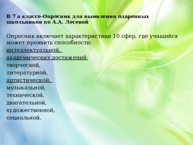 . В 7 а классе-Опросник для выявления одаренных школьников по А.А. Лосевой  Опросник включает характеристики 10 сфер, где учащийся может проявить способности: интеллектуальной, академических достижений , творческой, литературной, артистической, музыкальной, технической, двигательной, художественной, социальной. 