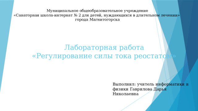 Муниципальное общеобразовательное учреждение  «Санаторная школа-интернат № 2 для детей, нуждающихся в длительном лечении»  города Магнитогорска   Лабораторная работа  «Регулирование силы тока реостатом» Выполнил: учитель информатики и физики Гаврилова Дарья Николаевна 