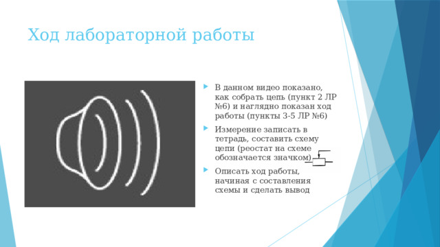 Ход лабораторной работы В данном видео показано, как собрать цепь (пункт 2 ЛР №6) и наглядно показан ход работы (пункты 3-5 ЛР №6) Измерение записать в тетрадь, составить схему цепи (реостат на схеме обозначается значком) Описать ход работы, начиная с составления схемы и сделать вывод 