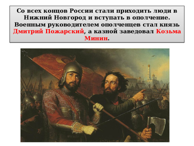 Со всех концов России стали приходить люди в Нижний Новгород и вступать в ополчение. Военным руководителем ополченцев стал князь Дмитрий Пожарский , а казной заведовал Козьма Минин . 