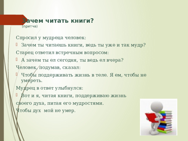 Зачем читать книги?  (притча) Спросил у мудреца человек: Зачем ты читаешь книги, ведь ты уже и так мудр? Старец ответил встречным вопросом: А зачем ты ел сегодня, ты ведь ел вчера? Человек, подумав, сказал: Чтобы поддерживать жизнь в теле. Я ем, чтобы не умереть. Мудрец в ответ улыбнулся: Вот и я, читая книги, поддерживаю жизнь своего духа, питая его мудростями. Чтобы дух мой не умер. 