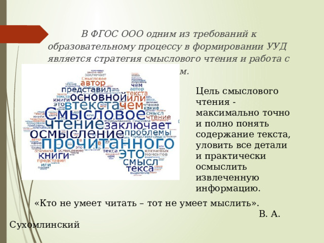 В ФГОС ООО одним из требований к образовательному процессу в формировании УУД является стратегия смыслового чтения и работа с текстом. Цель смыслового чтения - максимально точно и полно понять содержание текста, уловить все детали и практически осмыслить извлеченную информацию. «Кто не умеет читать – тот не умеет мыслить».  В. А. Сухомлинский 
