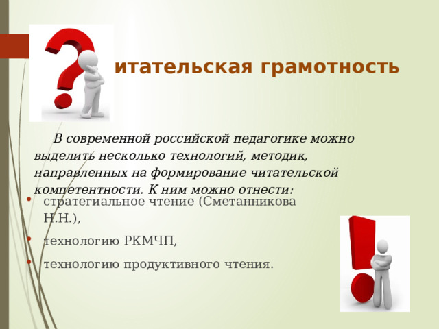 Читательская грамотность  В современной российской педагогике можно выделить несколько технологий, методик, направленных на формирование читательской компетентности. К ним можно отнести: стратегиальное чтение (Сметанникова Н.Н.), технологию РКМЧП, технологию продуктивного чтения. 