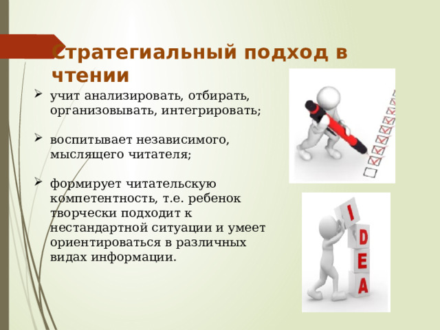 Стратегиальный подход в чтении учит анализировать, отбирать, организовывать, интегрировать; воспитывает независимого, мыслящего читателя; формирует читательскую компетентность, т.е. ребенок творчески подходит к нестандартной ситуации и умеет ориентироваться в различных видах информации. 