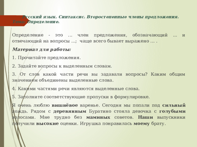  Русский язык. Синтаксис. Второстепенные члены предложения. Тема: Определение.   Определение - это ... член предложения, обозначающий ... и отвечающий на вопросы ...; чаще всего бывает выражено ... . Материал для работы: 1. Прочитайте предложения. 2. Задайте вопросы к выделенным словам. 3. От слов какой части речи вы задавали вопросы? Каким общим значением объединены выделенные слова. 4. Какими частями речи являются выделенные слова. 5. Заполните соответствующие пропуски в формулировке. Я очень люблю вишнёвое варенье. Сегодня мы попали под сильный дождь. Рядом с деревянным Буратино стояла девочка с голубыми волосами. Мне трудно без маминых советов. Наши выпускники получили высокие оценки. Игрушка понравилась моему брату. 