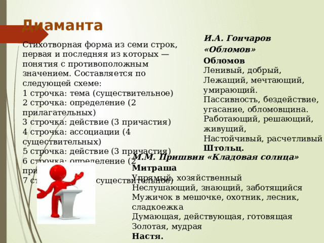 Диаманта И.А. Гончаров «Обломов»  Обломов Ленивый, добрый, Лежащий, мечтающий, умирающий. Пассивность, бездействие, угасание, обломовщина. Работающий, решающий, живущий, Настойчивый, расчетливый Штольц. Стихотворная форма из семи строк, первая и последняя из которых — понятия с противоположным значением. Составляется по следующей схеме: 1 строчка: тема (существительное) 2 строчка: определение (2 прилагательных) 3 строчка: действие (3 причастия) 4 строчка: ассоциации (4 существительных) 5 строчка: действие (3 причастия) 6 строчка: определение (2 прилагательных) 7 строчка: тема (существительное) М.М. Пришвин «Кладовая солнца» Митраша Упрямый, хозяйственный Неслушающий, знающий, заботящийся Мужичок в мешочке, охотник, лесник, сладкоежка Думающая, действующая, готовящая Золотая, мудрая Настя. 