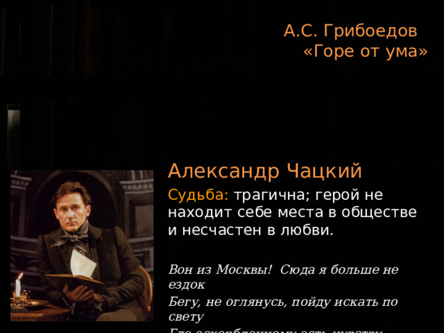 А.С. Грибоедов  «Горе от ума»   Александр Чацкий Судьба: трагична; герой не находит себе места в обществе и несчастен в любви. Вон из Москвы! Сюда я больше не ездок Бегу, не оглянусь, пойду искать по свету Где оскорбленному есть чувству уголок! 