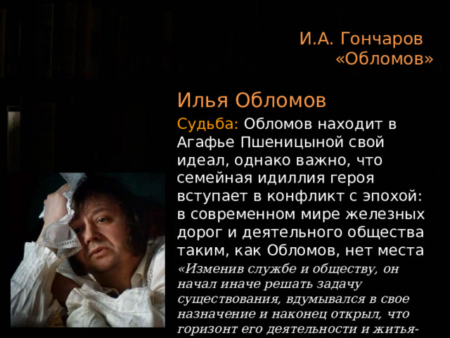 И.А. Гончаров  «Обломов» Илья Обломов Судьба: Обломов находит в Агафье Пшеницыной свой идеал, однако важно, что семейная идиллия героя вступает в конфликт с эпохой: в современном мире железных дорог и деятельного общества таким, как Обломов, нет места «Изменив службе и обществу, он начал иначе решать задачу существования, вдумывался в свое назначение и наконец открыл, что горизонт его деятельности и житья-бытья кроется в нем самом»   