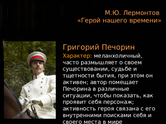 М.Ю. Лермонтов  «Герой нашего времени»  Григорий Печорин Характер: меланхоличный, часто размышляет о своем существовании, судьбе и тщетности бытия, при этом он активен; автор помещает Печорина в различные ситуации, чтобы показать, как проявит себя персонаж; активность героя связана с его внутренними поисками себя и своего места в мире  