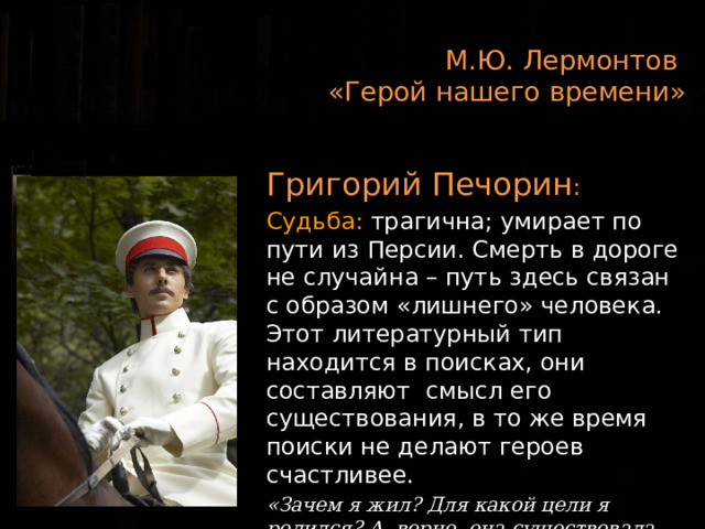 М.Ю. Лермонтов  «Герой нашего времени»  Григорий Печорин : Судьба: трагична; умирает по пути из Персии. Смерть в дороге не случайна – путь здесь связан с образом «лишнего» человека. Этот литературный тип находится в поисках, они составляют смысл его существования, в то же время поиски не делают героев счастливее. «Зачем я жил? Для какой цели я родился? А, верно, она существовала. И, верно, было мне назначение высокое… Но я не угадал этого назначения»»  