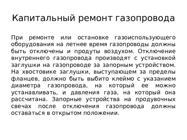 Капитальный ремонт газопровода При ремонте или остановке газоиспользующего оборудования на летнее время газопроводы должны быть отключены и продуты воздухом. Отключение внутреннего газопровода производят с установкой заглушки на газопроводе за запорным устройством. На хвостовике заглушки, выступающем за пределы фланцев, должно быть выбито клеймо с указанием диаметра газопровода, на который ее можно устанавливать, и давления газа, на который она рассчитана. Запорные устройства на продувочных свечах после отключения газопровода должны оставаться в открытом положении. 