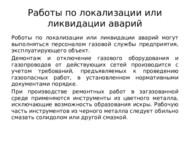 Работы по локализации или ликвидации аварий Роботы по локализации или ликвидации аварий могут выполняться персоналом газовой службы предприятия, эксплуатирующего объект. Демонтаж и отключение газового оборудования и газопроводов от действующих сетей производится с учетом требований, предъявляемых к проведению газоопасных работ, в установленном нормативными документами порядке. При производстве ремонтных работ в загазованной среде применяются инструменты из цветного металла, исключающие возможность образования искры. Рабочую часть инструментов из черного металла следует обильно смазать солидолом или другой смазкой. 