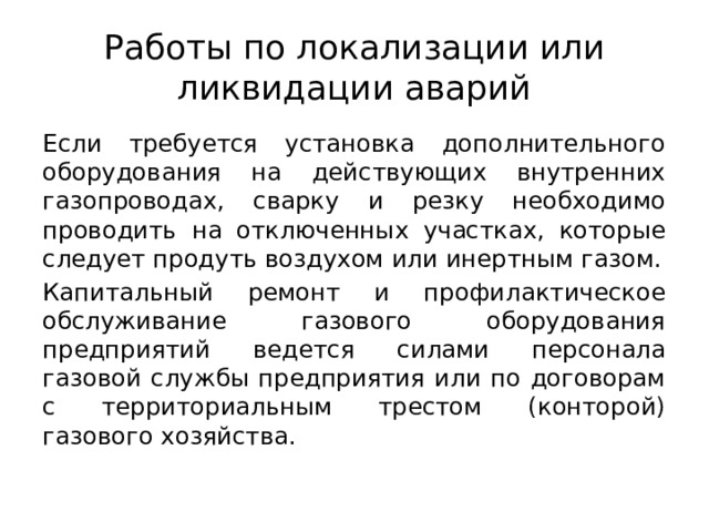 Работы по локализации или ликвидации аварий Если требуется установка дополнительного оборудования на действующих внутренних газопроводах, сварку и резку необходимо проводить на отключенных участках, которые следует продуть воздухом или инертным газом. Капитальный ремонт и профилактическое обслуживание газового оборудования предприятий ведется силами персонала газовой службы предприятия или по договорам с территориальным трестом (конторой) газового хозяйства. 