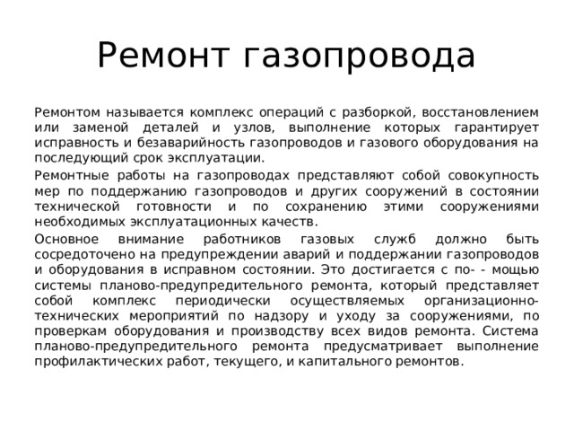 Ремонт газопровода Ремонтом называется комплекс операций с разборкой, восстановлением или заменой деталей и узлов, выполнение которых гарантирует исправность и безаварийность газопроводов и газового оборудования на последующий срок эксплуатации. Ремонтные работы на газопроводах представляют собой совокупность мер по поддержанию газопроводов и других сооружений в состоянии технической готовности и по сохранению этими сооружениями необходимых эксплуатационных качеств. Основное внимание работников газовых служб должно быть сосредоточено на предупреждении аварий и поддержании газопроводов и оборудования в исправном состоянии. Это достигается с по- - мощью системы планово-предупредительного ремонта, который представляет собой комплекс периодически осуществляемых организационно-технических мероприятий по надзору и уходу за сооружениями, по проверкам оборудования и производству всех видов ремонта. Система планово-предупредительного ремонта предусматривает выполнение профилактических работ, текущего, и капитального ремонтов. 