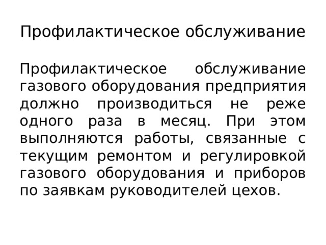 Профилактическое обслуживание Профилактическое обслуживание газового оборудования предприятия должно производиться не реже одного раза в месяц. При этом выполняются работы, связанные с текущим ремонтом и регулировкой газового оборудования и приборов по заявкам руководителей цехов. 