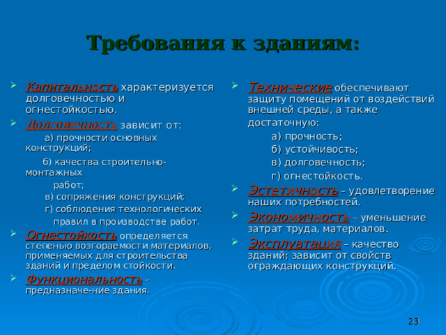 Требования к зданиям: Капитальность  характеризуется долговечностью и огнестойкостью. Долговечность  зависит от:  Технические  обеспечивают защиту помещений от воздействий внешней среды, а также достаточную:   а) прочности основных конструкций;  б) качества строительно-монтажных  работ;  в) сопряжения конструкций;  г) соблюдения технологических  правил в производстве работ.  а) прочность;  б) устойчивость;  в) долговечность;  г) огнестойкость. Огнестойкость  определяется степенью возгораемости материалов, применяемых для строительства зданий и пределом стойкости. Функциональность  – предназначе-ние здания. Эстетичность  – удовлетворение наших потребностей. Экономичность  – уменьшение затрат труда, материалов. Эксплуатация  – качество зданий; зависит от свойств ограждающих конструкций.  
