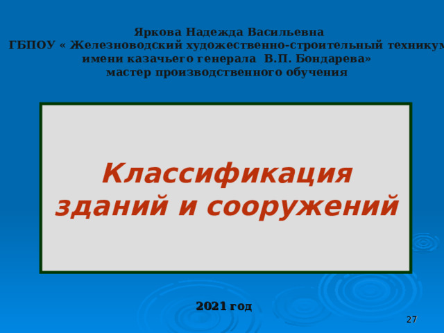 Яркова Надежда Васильевна  ГБПОУ « Железноводский художественно-строительный техникум имени казачьего генерала В.П. Бондарева» мастер производственного обучения    Классификация зданий и сооружений  2021 год  