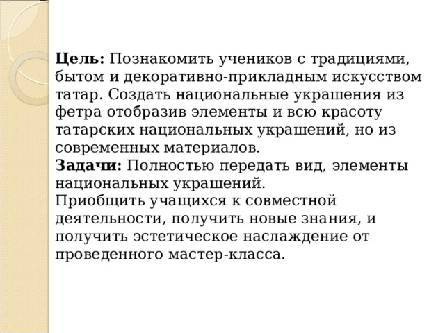 Цель: Познакомить учеников с традициями, бытом и декоративно-прикладным искусством татар. Создать национальные украшения из фетра отобразив элементы и всю красоту татарских национальных украшений, но из современных материалов.  Задачи: Полностью передать вид, элементы национальных украшений.  Приобщить учащихся к совместной деятельности, получить новые знания, и получить эстетическое наслаждение от проведенного мастер-класса.   