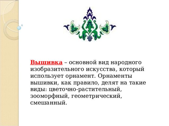      Вышивка – основной вид народного изобразительного искусства, который использует орнамент. Орнаменты вышивки, как правило, делят на такие виды: цветочно-растительный, зооморфный, геометрический, смешанный.  