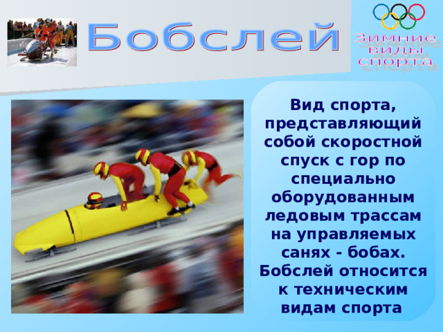 Вид спорта, представляющий собой скоростной спуск с гор по специально оборудованным ледовым трассам на управляемых санях - бобах. Бобслей относится к техническим видам спорта   