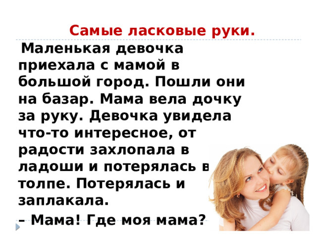  Самые ласковые руки.  Маленькая девочка приехала с мамой в большой город. Пошли они на базар. Мама вела дочку за руку. Девочка увидела что-то интересное, от радости захлопала в ладоши и потерялась в толпе. Потерялась и заплакала. – Мама! Где моя мама? 